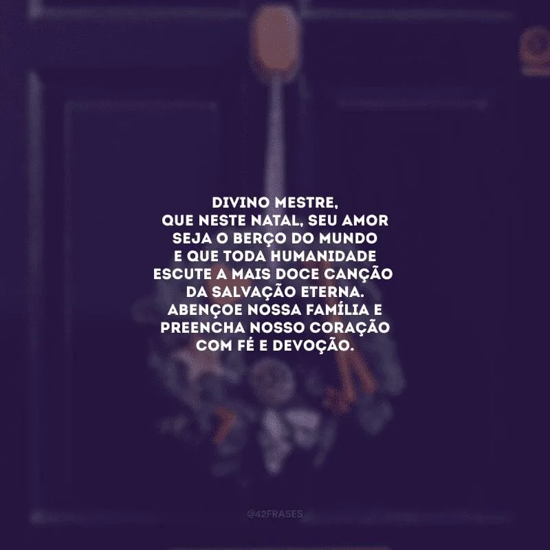 Divino Mestre, que neste Natal, seu amor seja o berço do mundo e que toda humanidade escute a mais doce canção da salvação eterna. Abençoe nossa família e preencha nosso coração com fé e devoção.