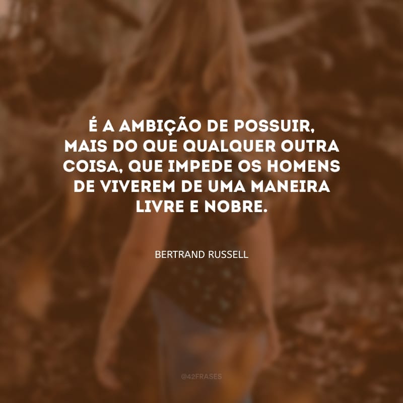 É a ambição de possuir, mais do que qualquer outra coisa, que impede os homens de viverem de uma maneira livre e nobre.