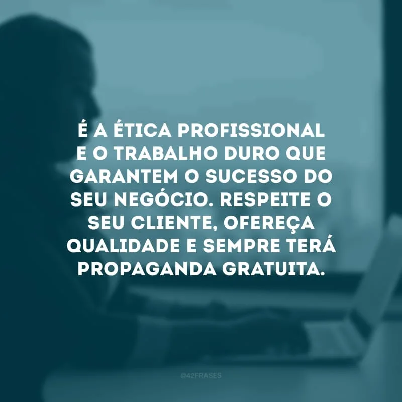 É a ética profissional e o trabalho duro que garantem o sucesso do seu negócio. Respeite o seu cliente, ofereça qualidade e sempre terá propaganda gratuita.