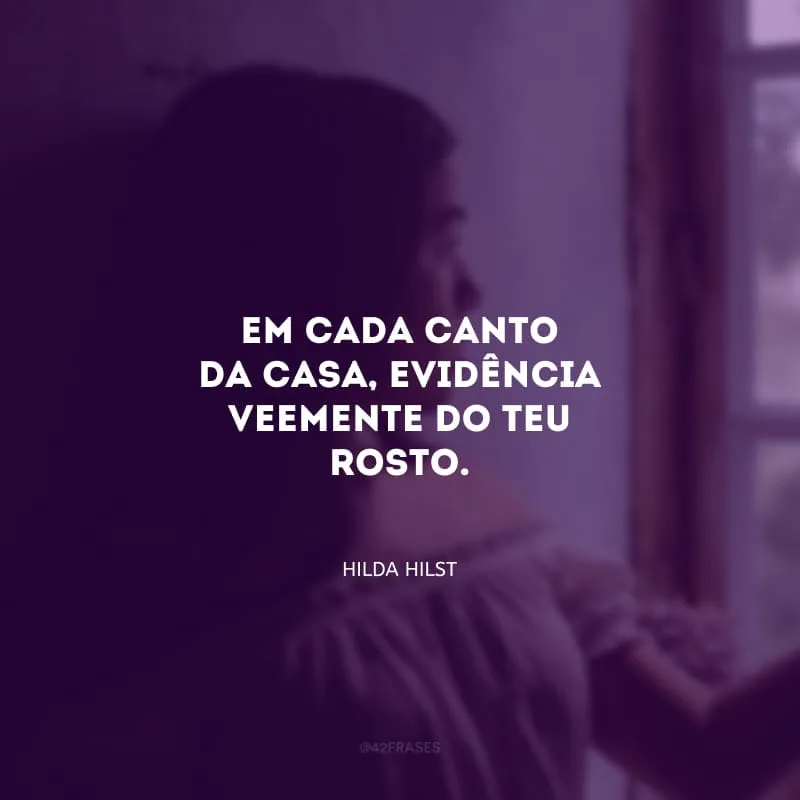 Em cada canto da casa, evidência veemente do teu rosto.