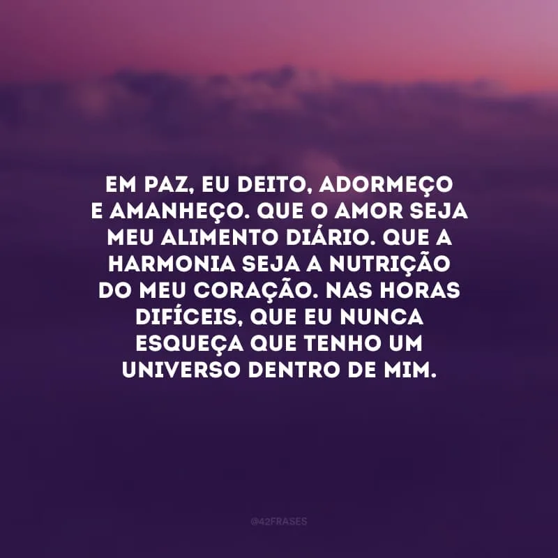 Em paz, eu deito, adormeço e amanheço. Que o amor seja meu alimento diário. Que a harmonia seja a nutrição do meu coração. Nas horas difíceis, que eu nunca esqueça que tenho um universo dentro de mim.