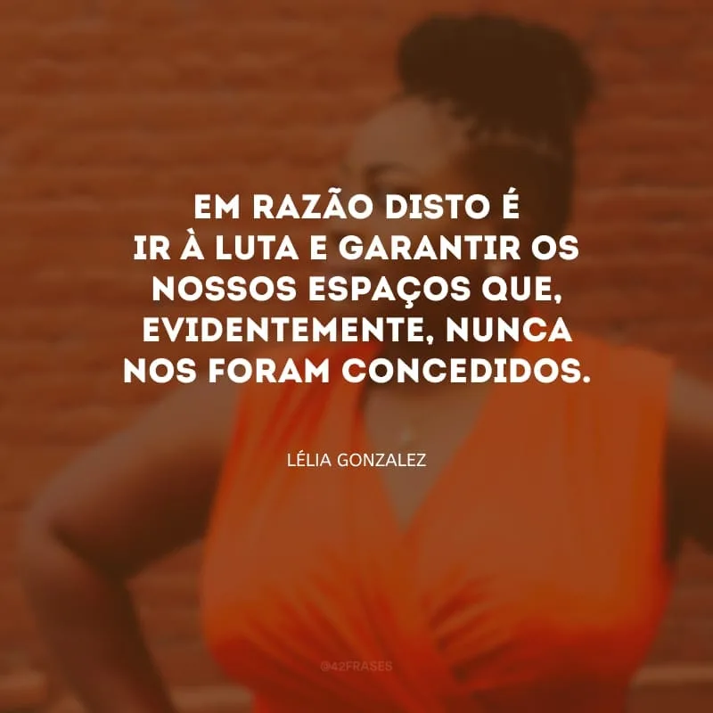 Em razão disto é ir à luta e garantir os nossos espaços que, evidentemente, nunca nos foram concedidos.