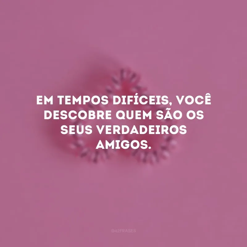 Em tempos difíceis, você descobre quem são os seus verdadeiros amigos. Preserve essas pessoas sempre ao seu lado, pois sozinhos somos fracos, mas, quando contamos com apoio, nossa força se transforma em gigantesca.
