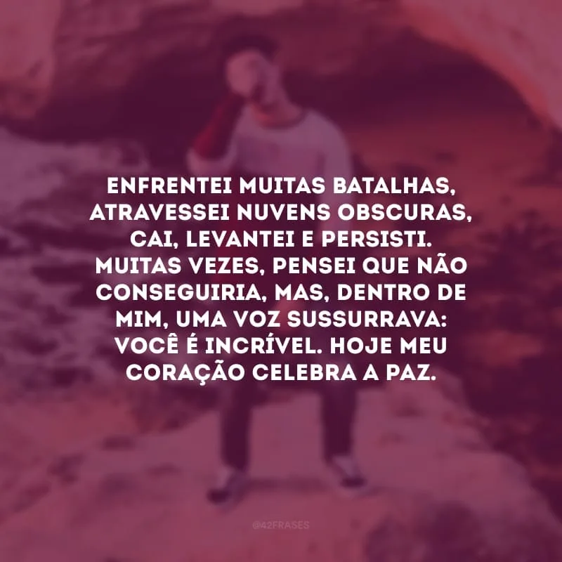 Enfrentei muitas batalhas, atravessei nuvens obscuras, cai, levantei e persisti. Muitas vezes, pensei que não conseguiria, mas, dentro de mim, uma voz sussurrava: você é incrível. Hoje meu coração celebra a paz.