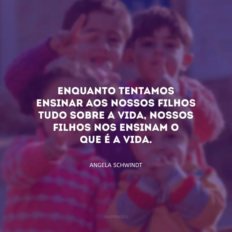 Enquanto tentamos ensinar aos nossos filhos tudo sobre a vida, nossos filhos nos ensinam o que é a vida.