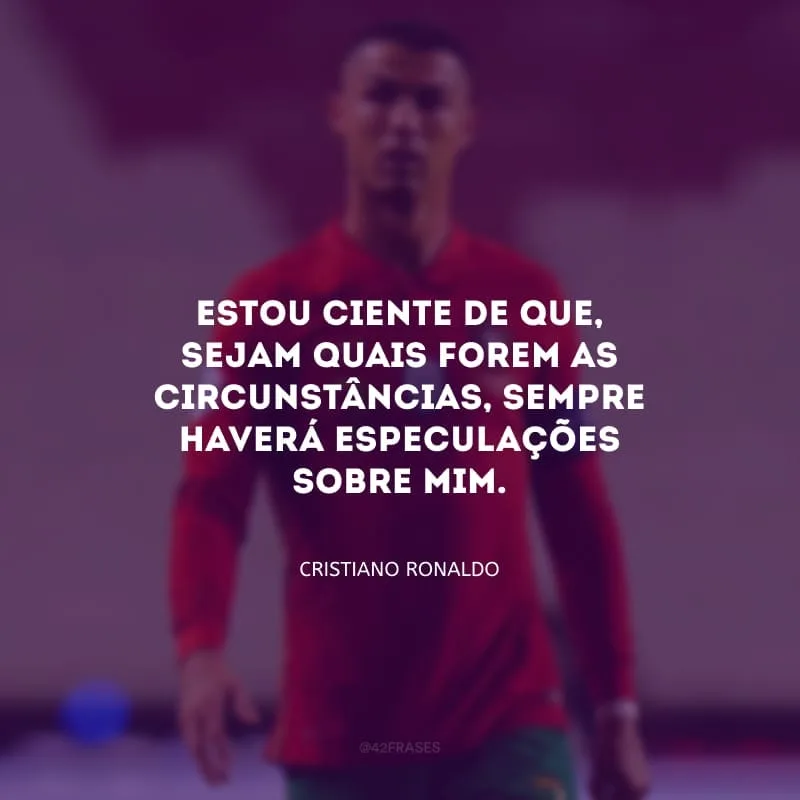 Estou ciente de que, sejam quais forem as circunstâncias, sempre haverá especulações sobre mim.