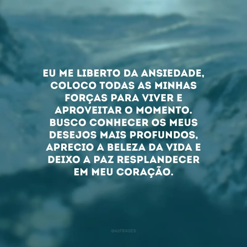 Eu me liberto da ansiedade, coloco todas as minhas forças para viver e aproveitar o momento. Busco conhecer os meus desejos mais profundos, aprecio a beleza da vida e deixo a paz resplandecer em meu coração.