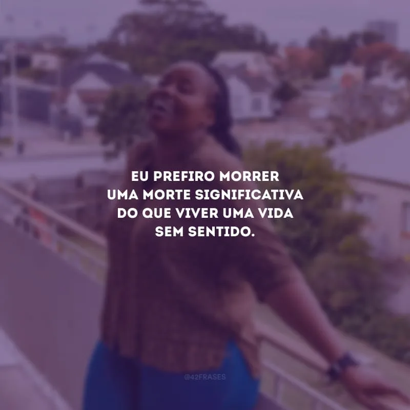 Eu prefiro morrer uma morte significativa do que viver uma vida sem sentido.