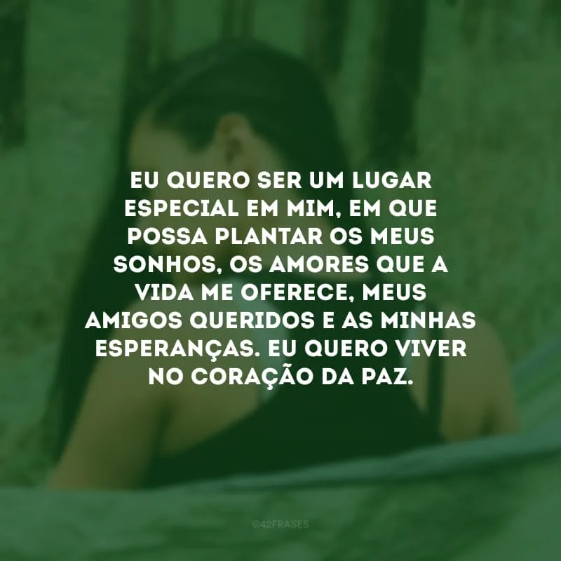 Eu quero ser um lugar especial em mim, em que possa plantar os meus sonhos, os amores que a vida me oferece, meus amigos queridos e as minhas esperanças. Eu quero viver no coração da paz.