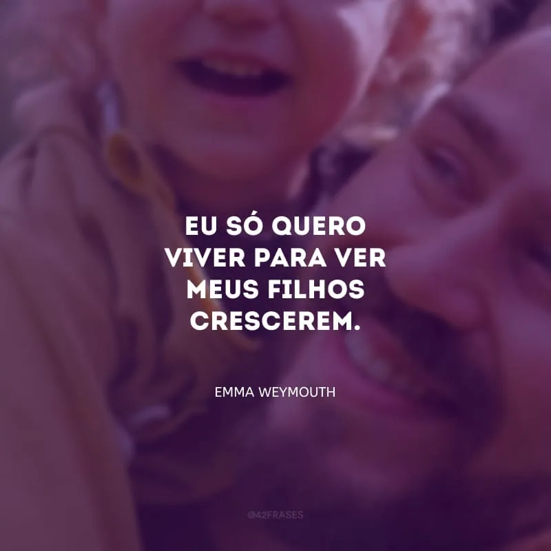 Eu só quero viver para ver meus filhos crescerem.