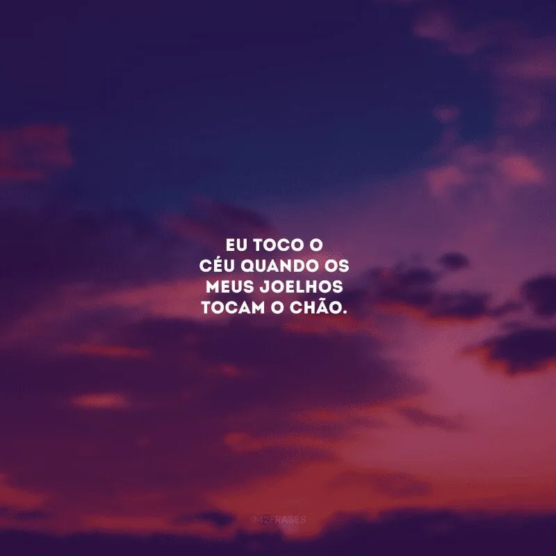 Eu toco o Céu quando os meus joelhos tocam o chão. 