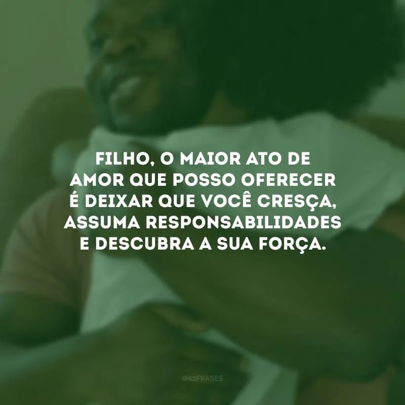 Filho, o maior ato de amor que posso oferecer é deixar que você cresça, assuma responsabilidades e descubra a sua força. Saiba que sempre estarei por perto, torcendo e vibrando pela sua vitória.