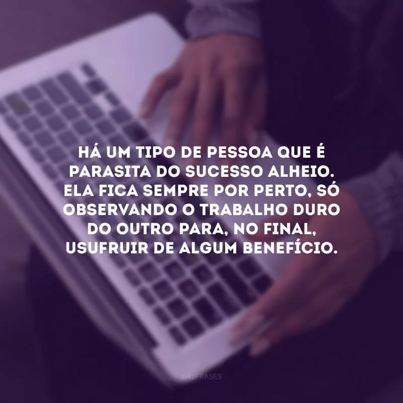 Há um tipo de pessoa que é parasita do sucesso alheio. Ela fica sempre por perto, só observando o trabalho duro do outro para, no final, usufruir de algum benefício.