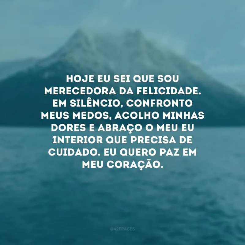 Hoje eu sei que sou merecedora da felicidade. Em silêncio, confronto meus medos, acolho minhas dores e abraço o meu eu interior que precisa de cuidado. Eu quero paz em meu coração.