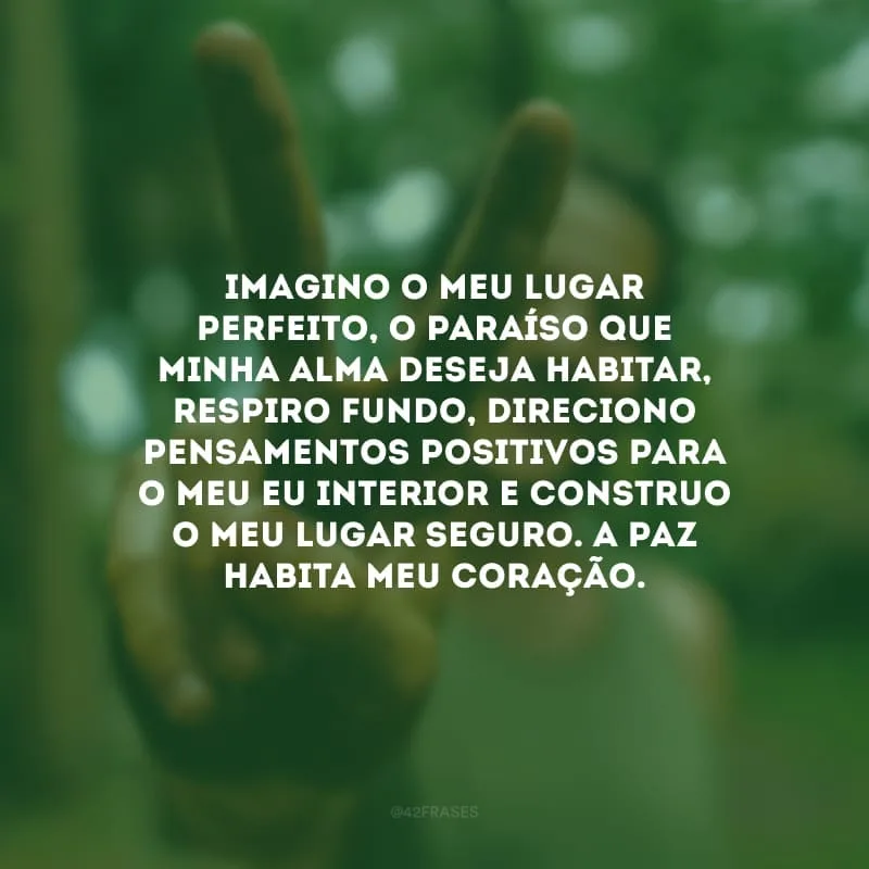 Imagino o meu lugar perfeito, o paraíso que minha alma deseja habitar, respiro fundo, direciono pensamentos positivos para o meu eu interior e construo o meu lugar seguro. A paz habita meu coração.