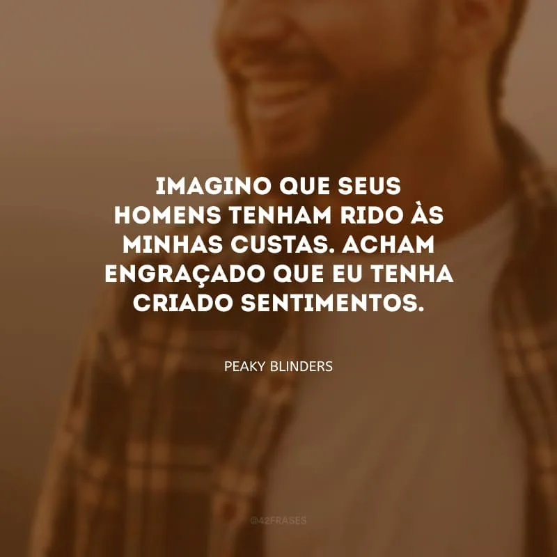 Imagino que seus homens tenham rido às minhas custas. Acham engraçado que eu tenha criado sentimentos.