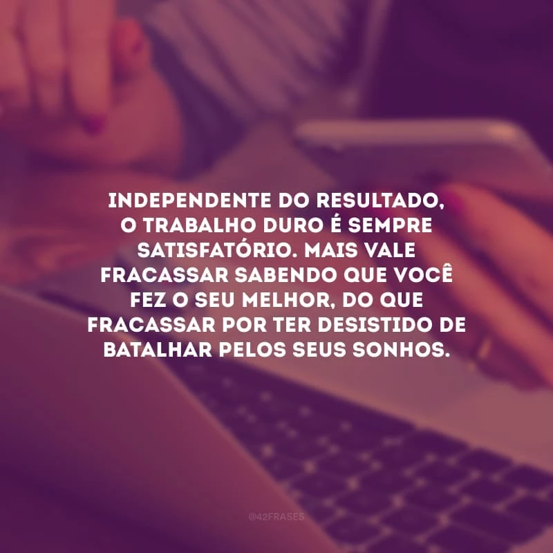 Independente do resultado, o trabalho duro é sempre satisfatório. Mais vale fracassar sabendo que você fez o seu melhor, do que fracassar por ter desistido de batalhar pelos seus sonhos. 