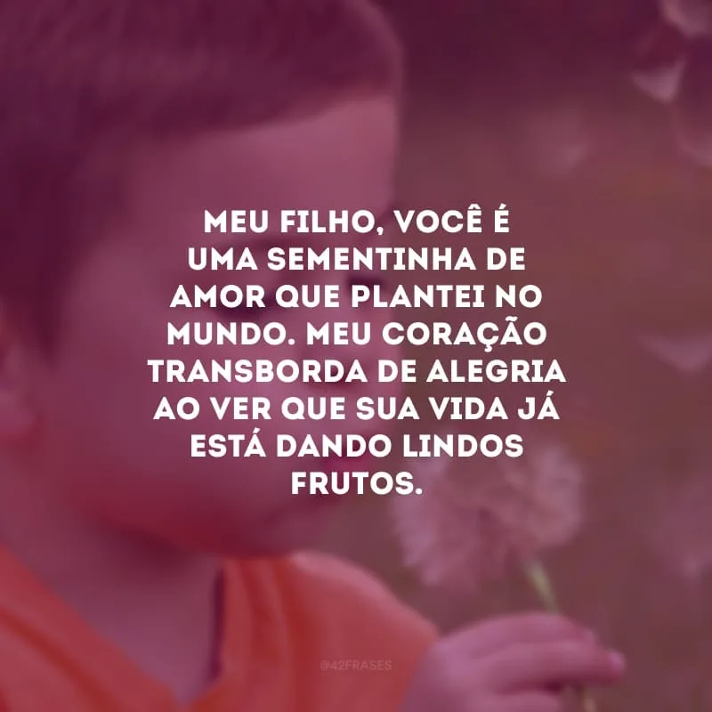 Meu filho, você é uma sementinha de amor que plantei no mundo. Meu coração transborda de alegria ao ver que sua vida já está dando lindos frutos. Cresça saudável e, por onde passar, exale o perfume da sua existência.