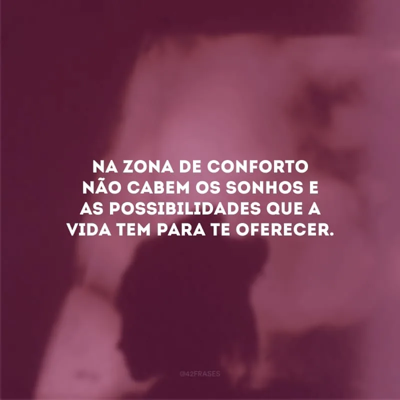 Na zona de conforto não cabe  os sonhos e as possibilidades que a vida tem para te oferecer. Aceite as mudanças, se lance nos desafios e acredite no seu potencial. Se você deseja transformação, precisa ser ação.