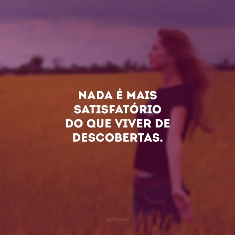 Quando você sai da zona de conforto pela primeira vez e descobre que a vida é feita de possibilidades, você nunca mais quer voltar para o comodismo. Nada é mais satisfatório do que viver de descobertas.