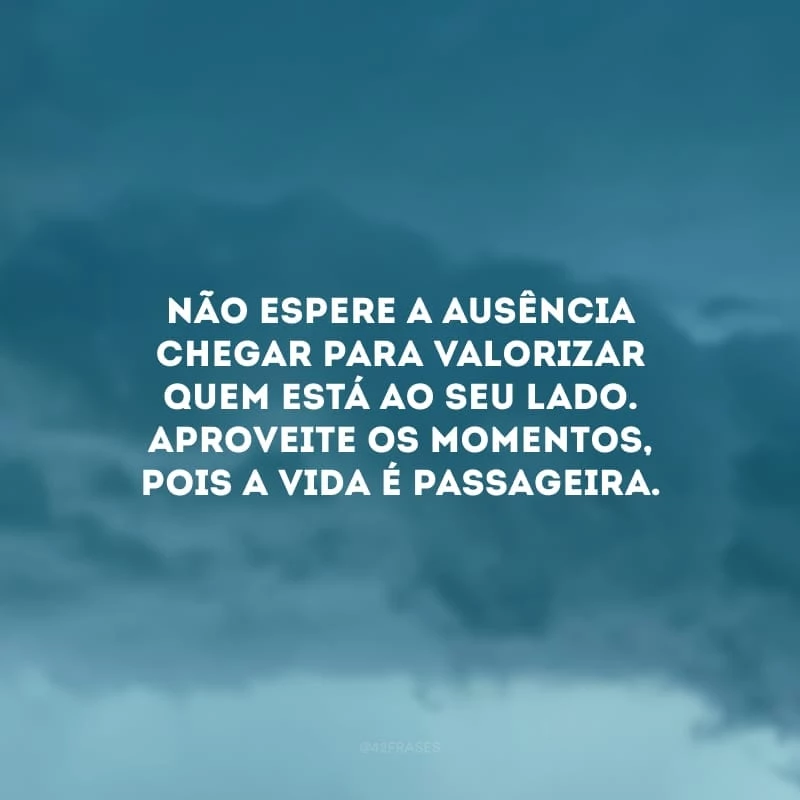 Não espere a ausência chegar para valorizar quem está ao seu lado. Aproveite os momentos, pois a vida é passageira.