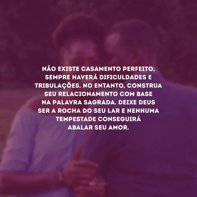 Não existe casamento perfeito, sempre haverá dificuldades e tribulações. No entanto, construa seu relacionamento com base na Palavra Sagrada. Deixe Deus ser a rocha do seu lar e nenhuma tempestade conseguirá abalar seu amor.