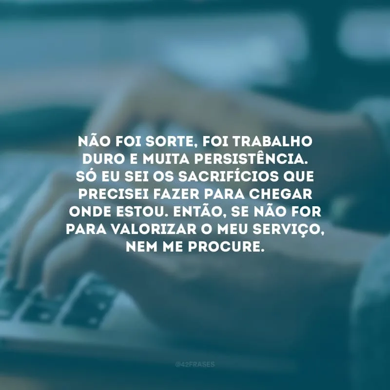 Não foi sorte, foi trabalho duro e muita persistência. Só eu sei os sacrifícios que precisei fazer para chegar onde estou. Então, se não for para valorizar o meu serviço, nem me procure.
