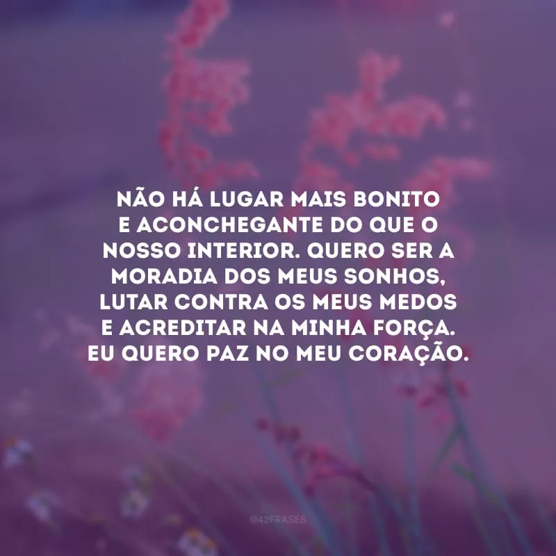 Não há lugar mais bonito e aconchegante do que o nosso interior. Quero ser a moradia dos meus sonhos, lutar contra os meus medos e acreditar na minha força. Eu quero paz no meu coração.