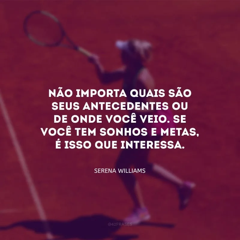 Não importa quais são seus antecedentes ou da onde você veio. Se você tem sonhos e metas, é isso que interessa.