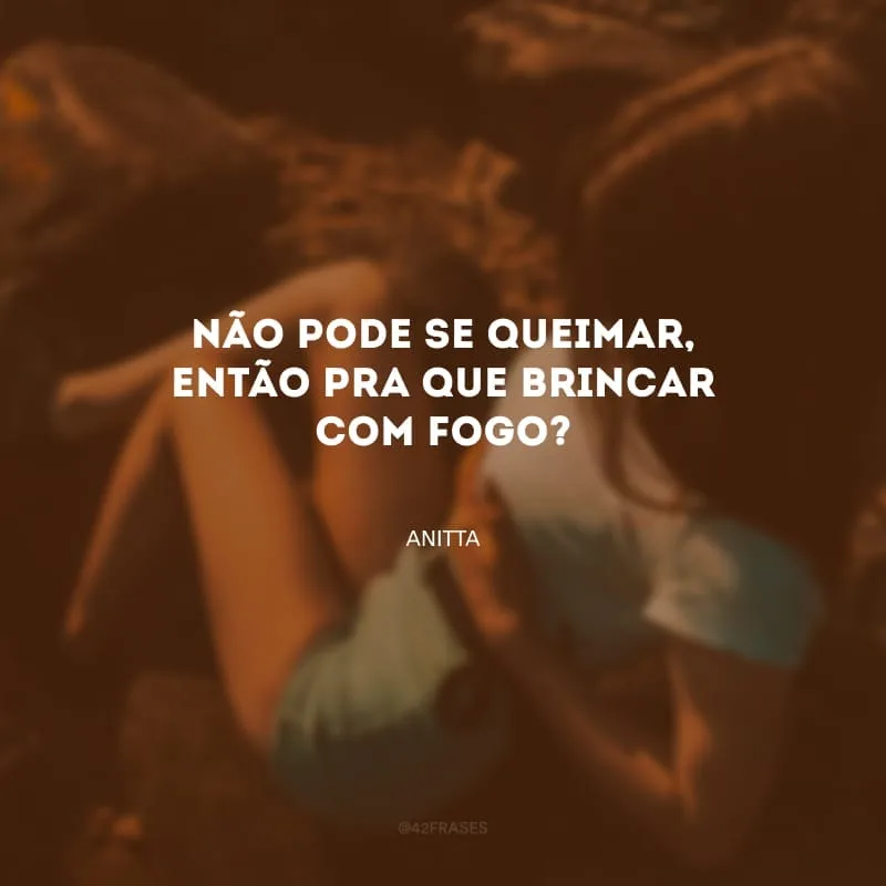Não pode se queimar, então pra que brincar com fogo?