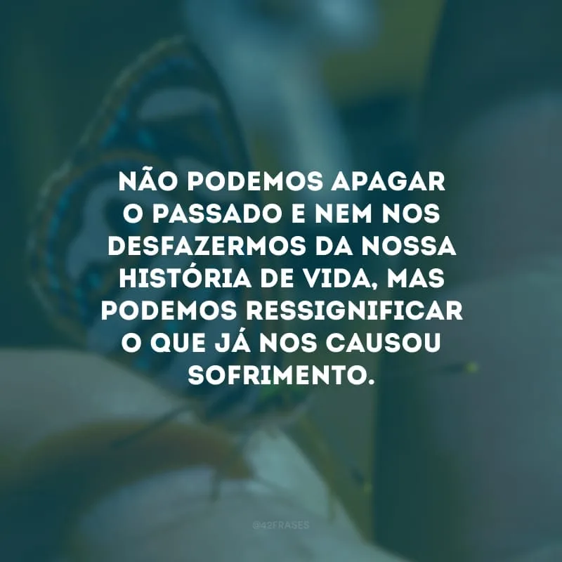Não podemos apagar o passado e nem nos desfazermos da nossa história de vida, mas podemos ressignificar o que já nos causou sofrimento.