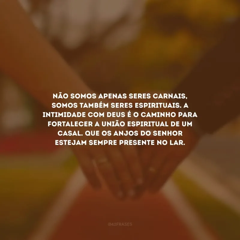 Não somos apenas seres carnais, somos também seres espirituais. A intimidade com Deus é o caminho para fortalecer a união espiritual de um casal. Que os anjos do Senhor estejam sempre presente no lar.