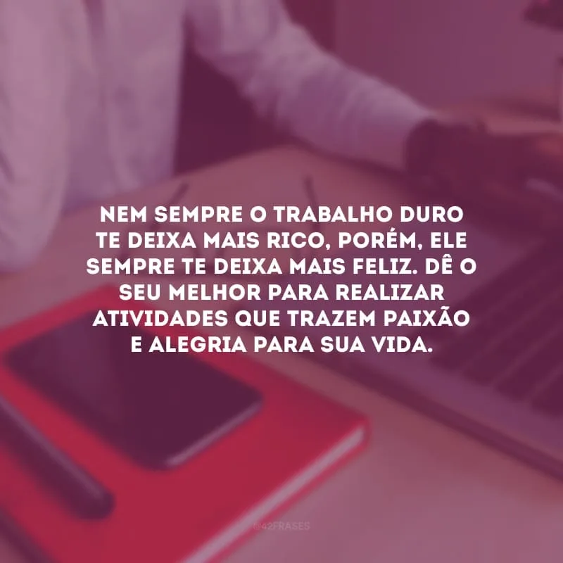 Nem sempre o trabalho duro te deixa mais rico, porém, ele sempre te deixa mais feliz. Dê o seu melhor para realizar atividades que trazem paixão e alegria para sua vida.