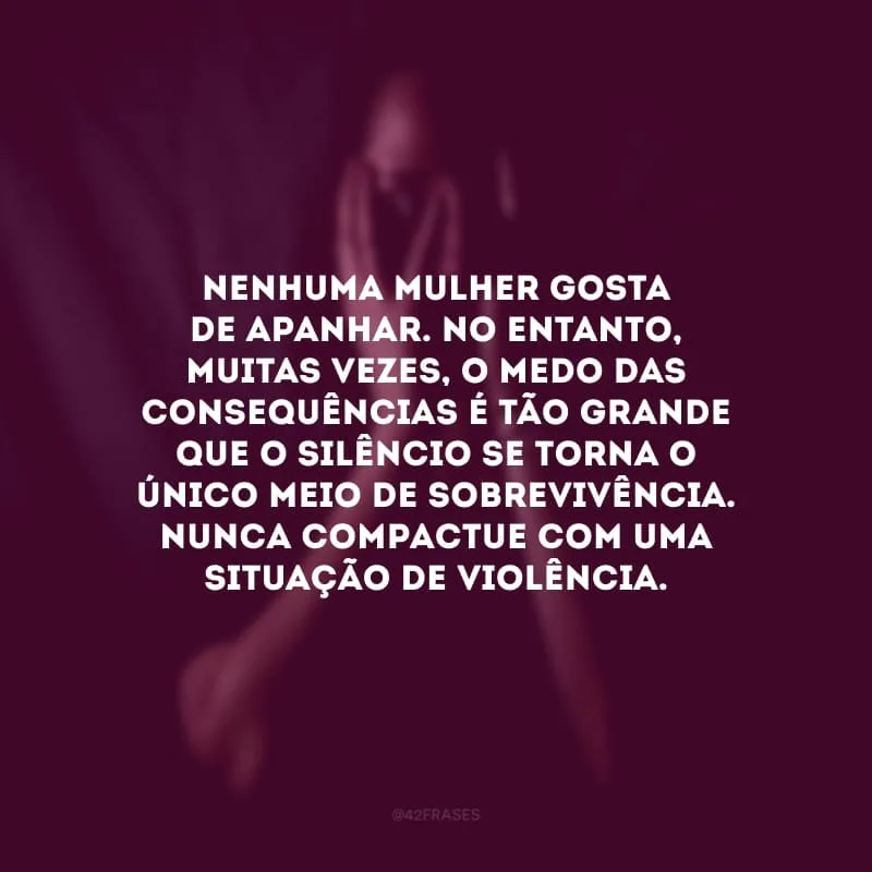 Nenhuma mulher gosta de apanhar. No entanto, muitas vezes, o medo das consequências é tão grande que o silêncio se torna o único meio de sobrevivência. Nunca compactue com uma situação de violência.