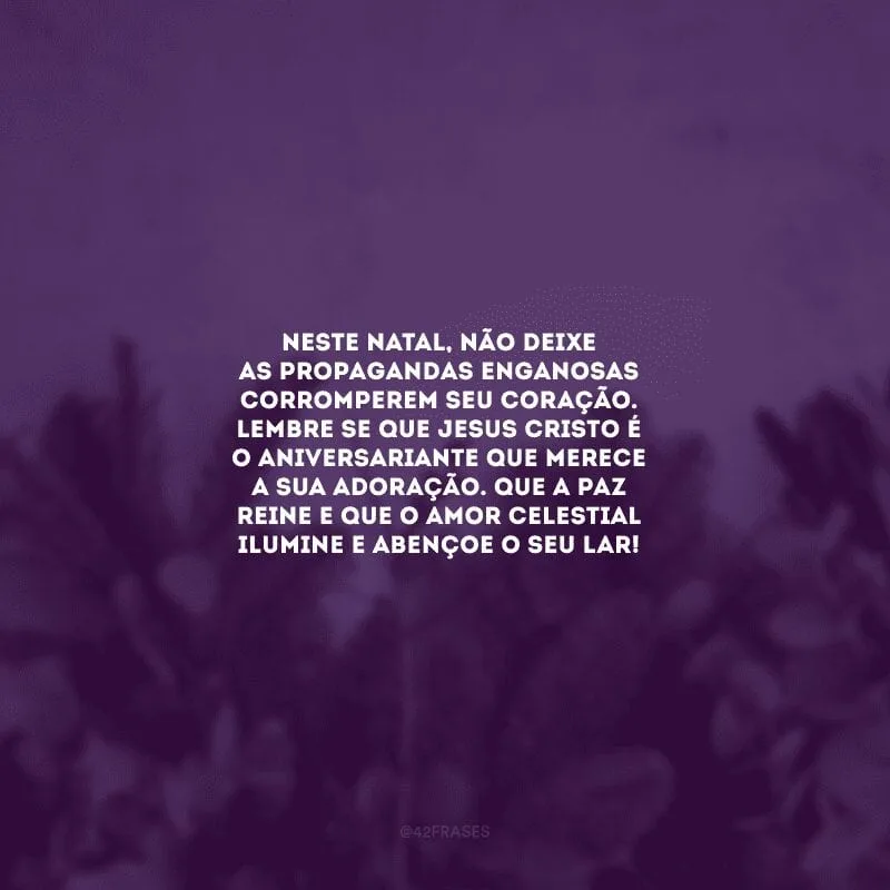 Neste Natal, não deixe as propagandas enganosas corromperem seu coração. Lembre-se que Jesus Cristo é o aniversariante que merece a sua adoração. Que a paz reine e que o amor celestial ilumine e abençoe o seu lar!