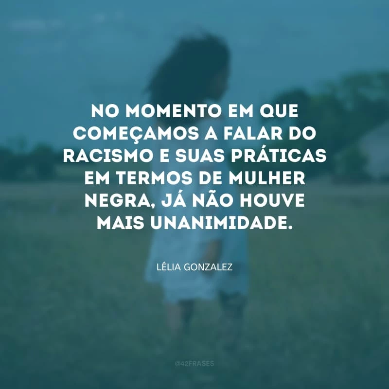 No momento em que começamos a falar do racismo e suas práticas em termos de mulher negra, já não houve mais unanimidade (sobre a percepção de Lélia Gonzalez das dificuldades de certas intersecções entre o movimento negro e o movimento de mulheres, duas frentes nas quais ela atuava)