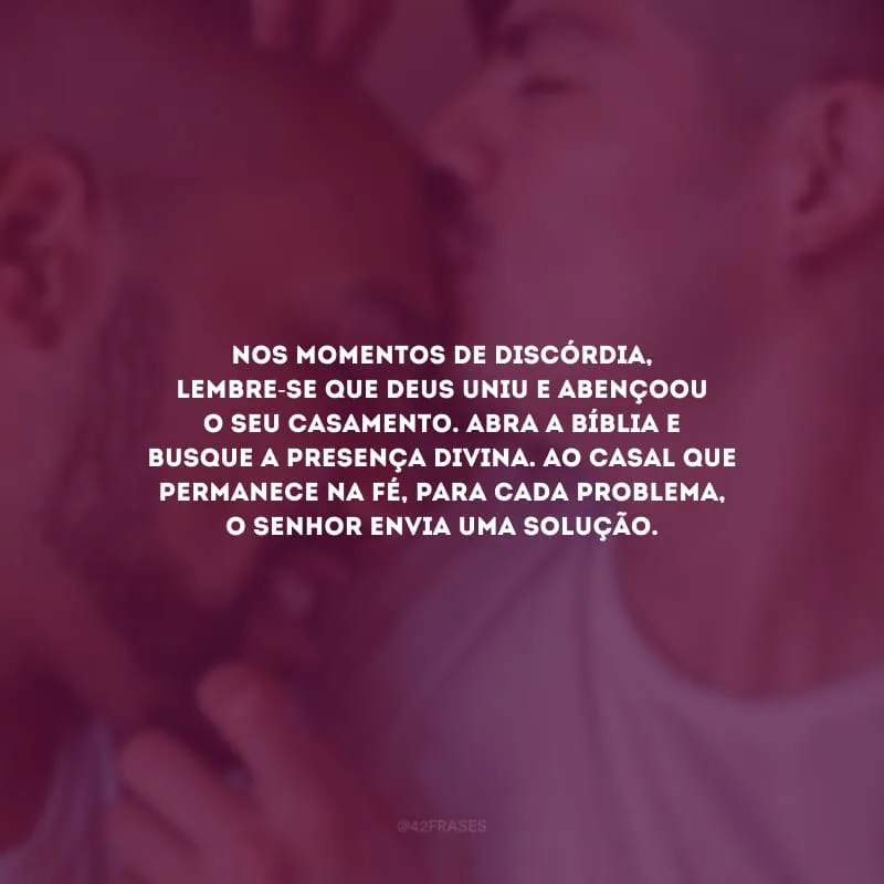 Nos momentos de discórdia, lembre-se que Deus uniu e abençoou o seu casamento. Abra a Bíblia e busque a presença divina. Ao casal que permanece na fé, para cada problema, o Senhor envia uma solução.