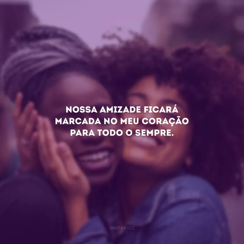 Nossa amizade ficará marcada no meu coração para todo o sempre.