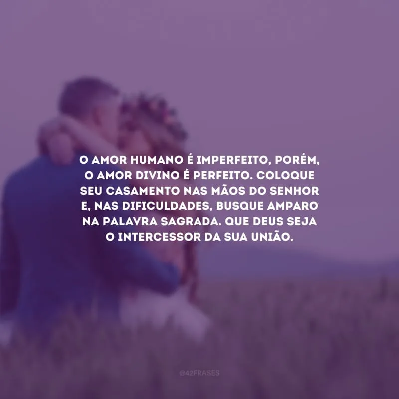 O amor humano é imperfeito, porém, o amor divino é perfeito. Coloque seu casamento nas mãos do Senhor e, nas dificuldades, busque amparo na Palavra Sagrada. Que Deus seja o intercessor da sua união.