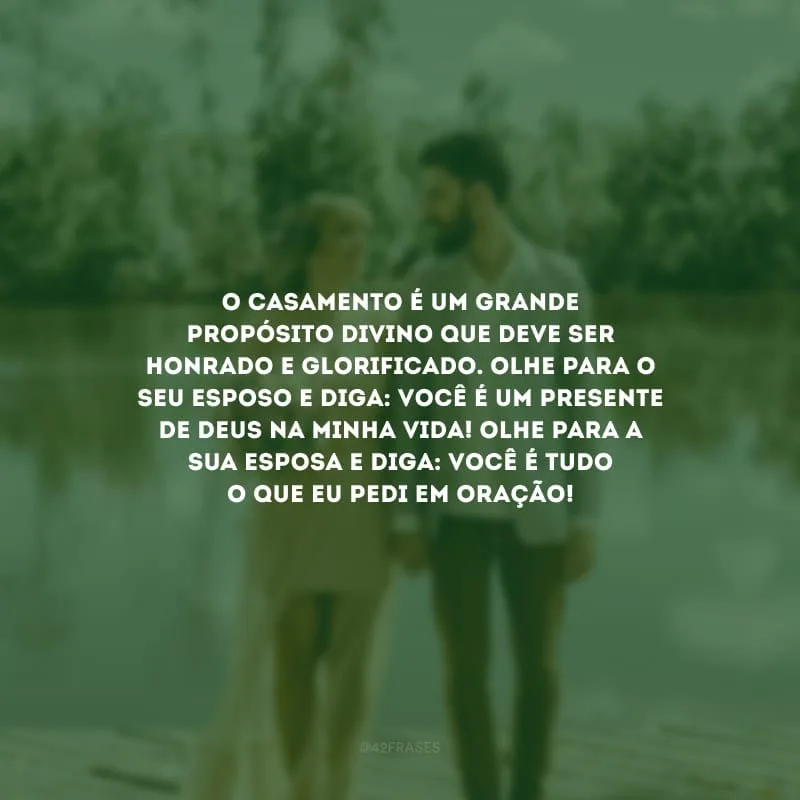O casamento é um grande propósito divino que deve ser honrado e glorificado. Olhe para o seu esposo e diga: você é um presente de Deus na minha vida! Olhe para a sua esposa e diga: você é tudo o que eu pedi em oração!