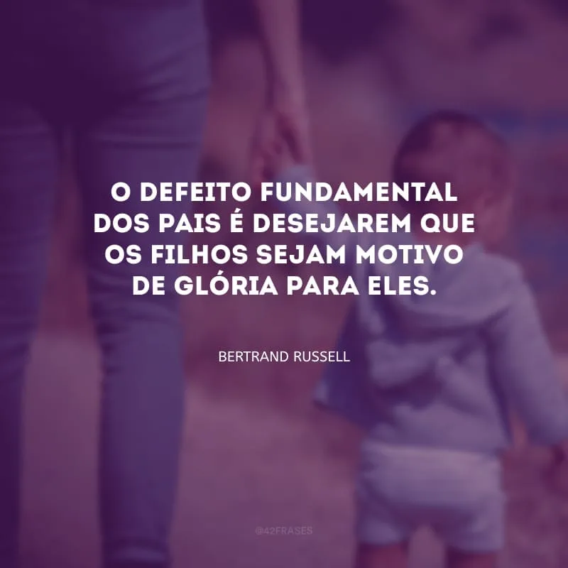O defeito fundamental dos pais é desejarem que os filhos sejam motivo de glória para eles.
