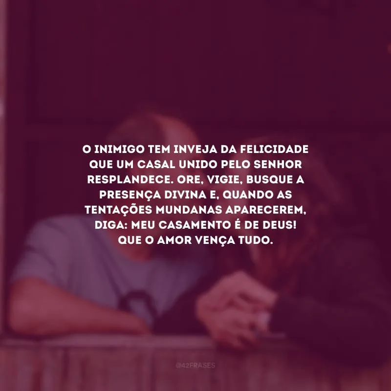 O inimigo tem inveja da felicidade que um casal unido pelo Senhor resplandece. Ore, vigie, busque a presença divina e, quando as tentações mundanas aparecerem, diga: meu casamento é de Deus! Que o amor vença tudo.
