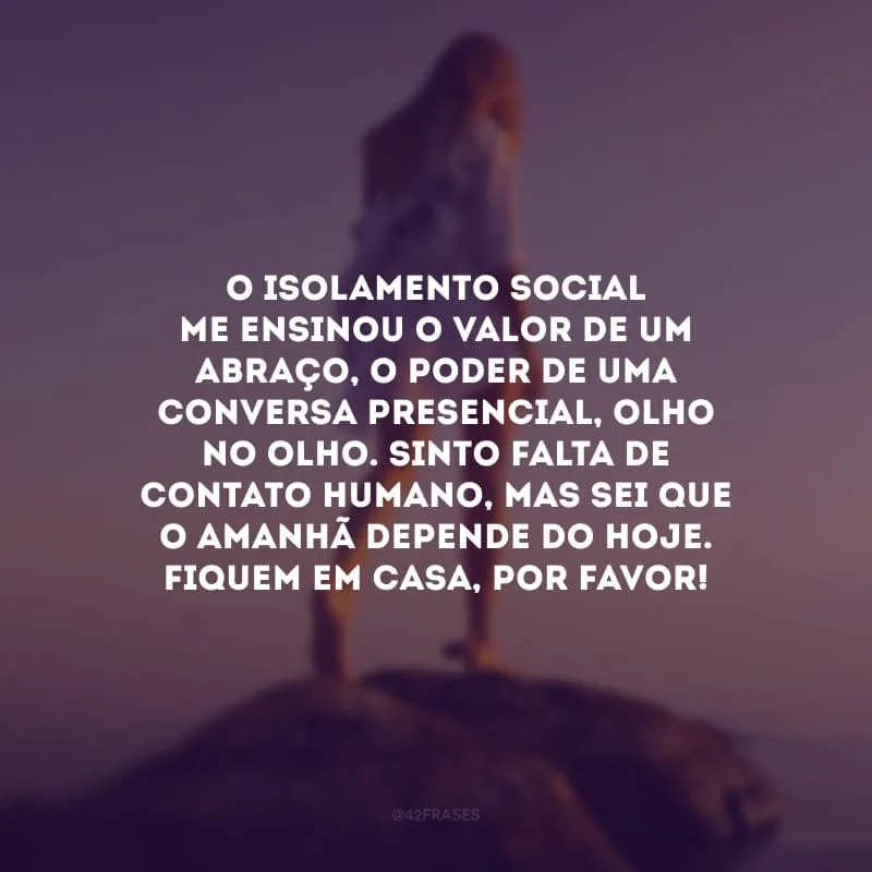 O isolamento social me ensinou o valor de um abraço, o poder de uma conversa presencial, olho no olho. Sinto falta de contato humano, mas sei que o amanhã depende do hoje. Fiquem em casa, por favor!