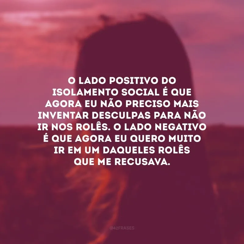 O lado positivo do isolamento social é que agora eu não preciso mais inventar desculpas para não ir nos rolês. O lado negativo é que agora eu quero muito ir em um daqueles rolês que me recusava.