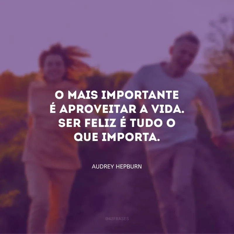 O mais importante é aproveitar a vida. Ser feliz é tudo o que importa. 