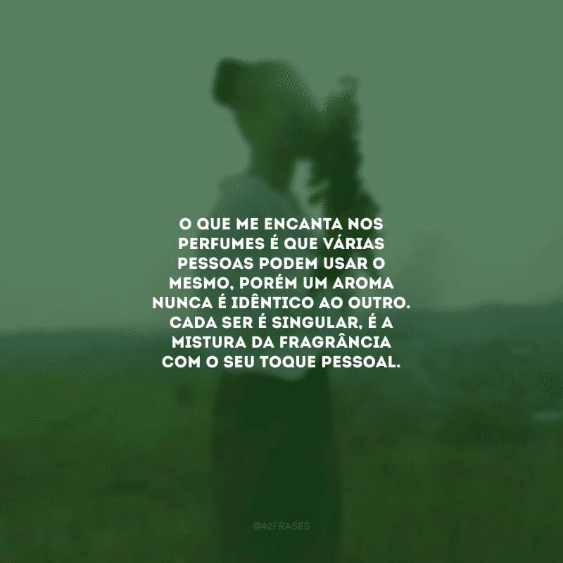O que me encanta nos perfumes é que várias pessoas podem usar o mesmo, porém um aroma nunca é idêntico ao outro. Cada ser é singular, é a mistura da fragrância com o seu toque pessoal.