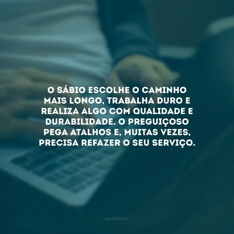 O sábio escolhe o caminho mais longo, trabalha duro e realiza algo com qualidade e durabilidade. O preguiçoso pega atalhos e, muitas vezes, precisa refazer o seu serviço.