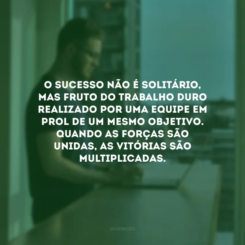O sucesso não é solitário, mas fruto do trabalho duro realizado por uma equipe em prol de um mesmo objetivo. Quando as forças são unidas, as vitórias são multiplicadas.