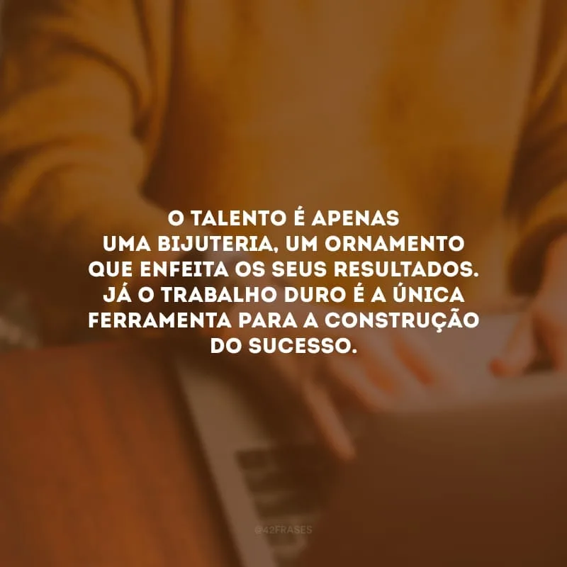 O talento é apenas uma bijuteria, um ornamento que enfeita os seus resultados. Já o trabalho duro é a única ferramenta para a construção do sucesso.