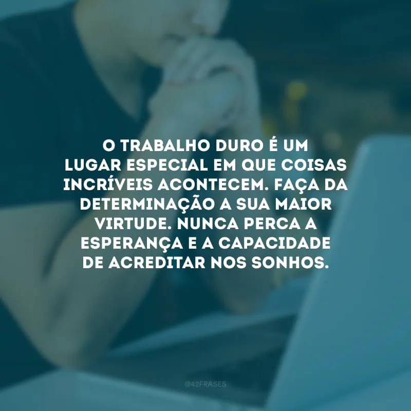 O trabalho duro é um lugar especial em que coisas incríveis acontecem. Faça da determinação a sua maior virtude. Nunca perca a esperança e a capacidade de acreditar nos sonhos.